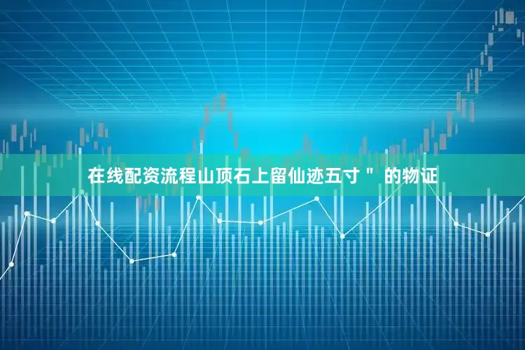 在线配资流程山顶石上留仙迹五寸＂ 的物证
