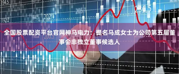 全国股票配资平台官网神马电力：提名马成女士为公司第五届董事会非独立董事候选人
