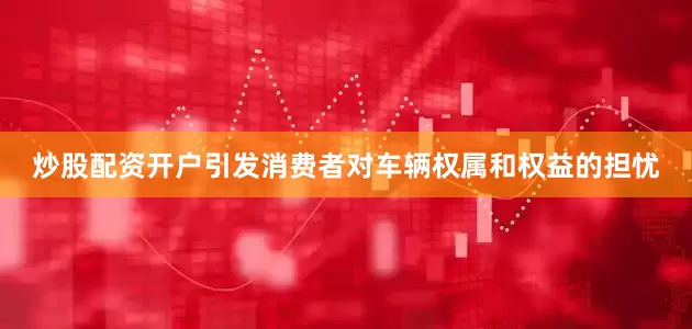 炒股配资开户引发消费者对车辆权属和权益的担忧