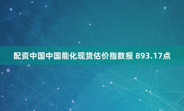 配资中国中国能化现货估价指数报 893.17点