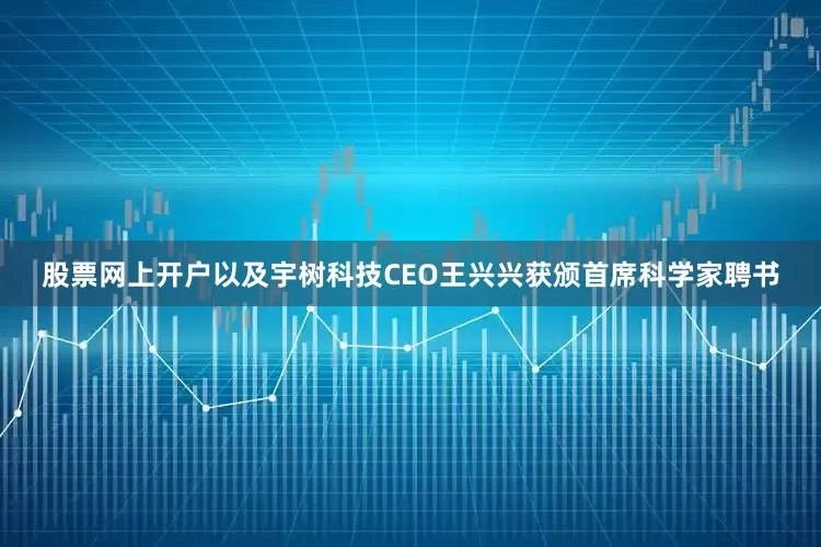 股票网上开户以及宇树科技CEO王兴兴获颁首席科学家聘书
