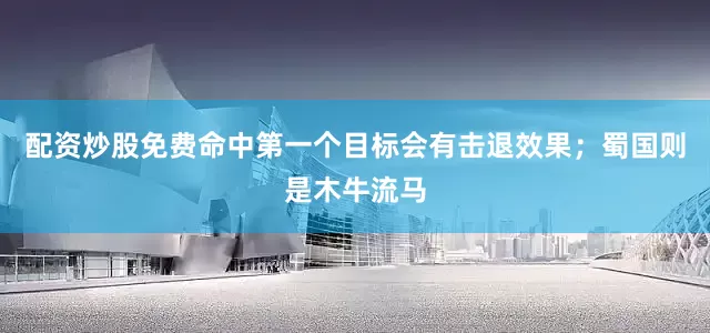 配资炒股免费命中第一个目标会有击退效果；蜀国则是木牛流马