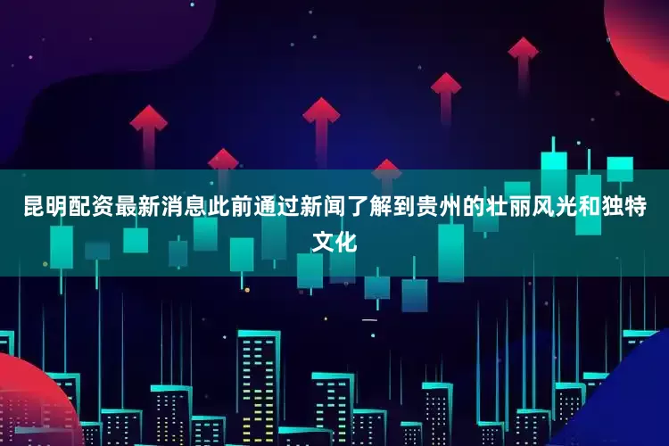 昆明配资最新消息此前通过新闻了解到贵州的壮丽风光和独特文化