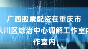 广西股票配资在重庆市永川区综治中心调解工作室内