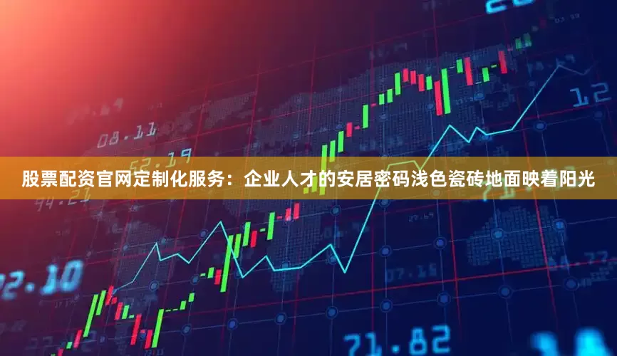 股票配资官网定制化服务：企业人才的安居密码浅色瓷砖地面映着阳光